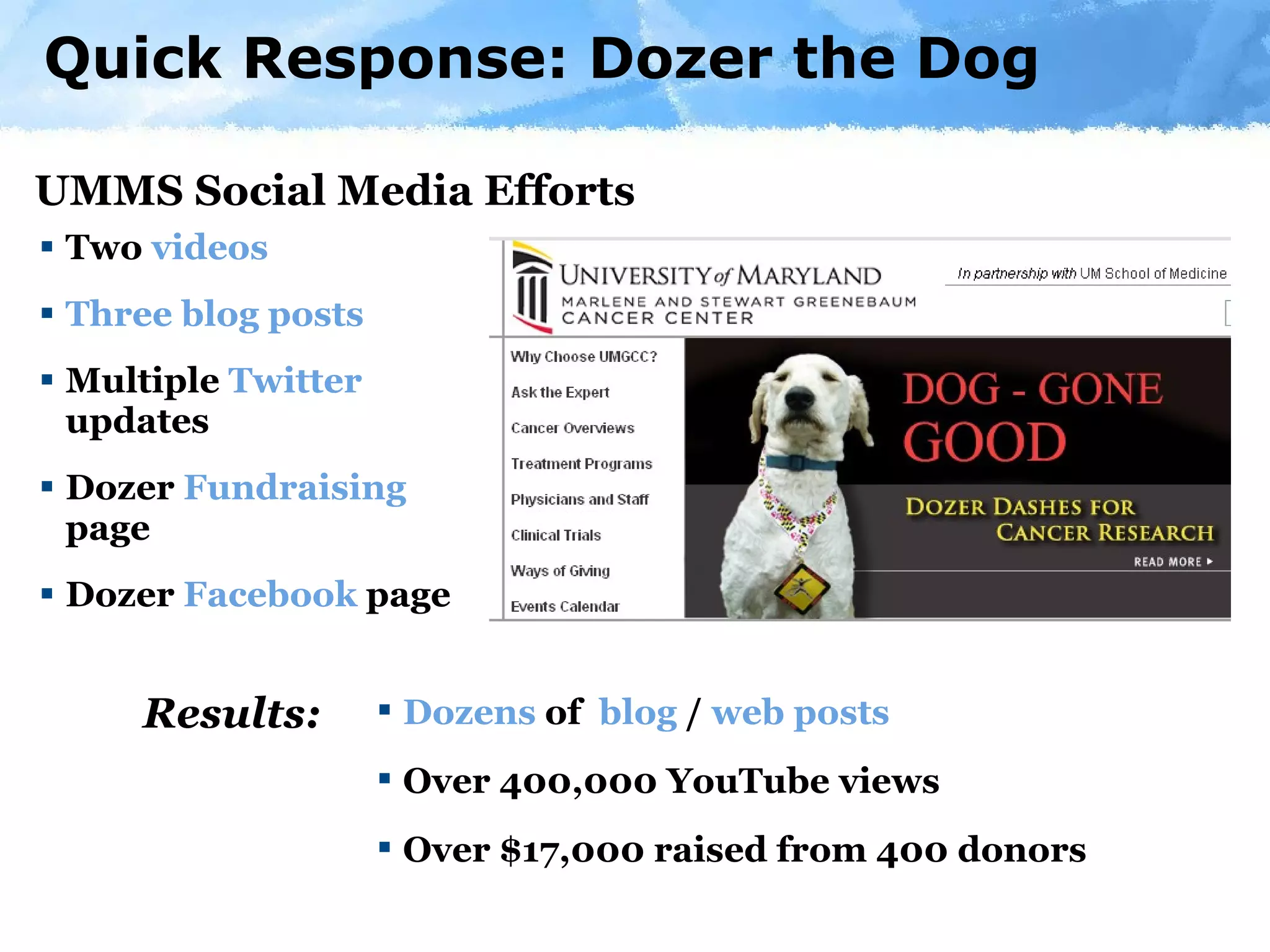 Two  videos Three   blog   posts Multiple  Twitter  updates Dozer  Fundraising  page Dozer  Facebook  page Quick Response: Dozer the Dog Dozens  of  blog  /  web posts Over 400,000 YouTube views Over $17,000 raised from 400 donors UMMS Social Media Efforts Results: 