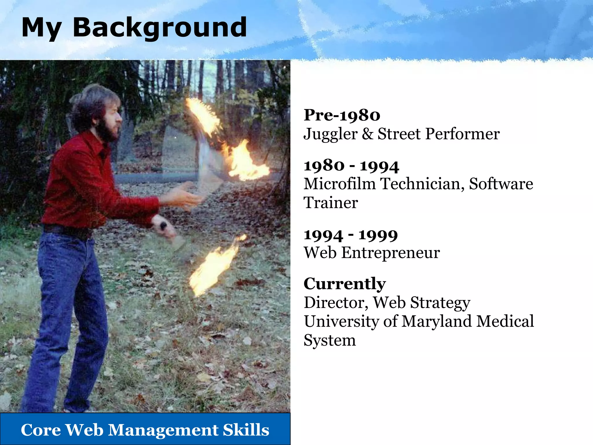 My Background Pre-1980  Juggler & Street Performer  1980 - 1994  Microfilm Technician, Software Trainer 1994 - 1999 Web Entrepreneur  Currently Director, Web Strategy University of Maryland Medical System Page     Core Web Management Skills 