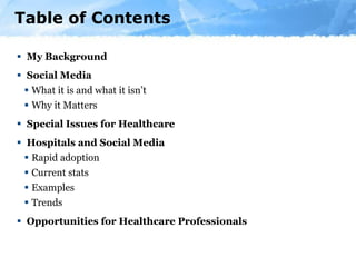 Table of Contents My Background Social Media What it is and what it isn’t  Why it Matters Special Issues for Healthcare Hospitals and Social Media Rapid adoption Current stats Examples Trends Opportunities for Healthcare Professionals 
