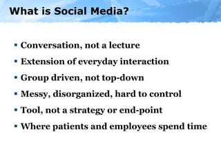 What is Social Media? Conversation, not a lecture Extension of everyday interaction Group driven, not top-down  Messy, disorganized, hard to control Tool, not a strategy or end-point Where patients and employees spend time 