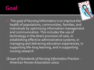     The goal of Nursing Informatics is to improve the
    health of populations, communities, families, and
    individuals by optimizing information management
    and communication. This includes the use of
    technology in the direct provision of care, in
    establishing effective administrative systems, in
    managing and delivering education experiences, in
    supporting life-long learning, and in supporting
    nursing research.

(Scope of Standards of Nursing Informatics Practice -
  American Nurses Association 2001)
 