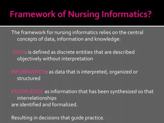 The framework for nursing informatics relies on the central
  concepts of data, information and knowledge:

DATA: is defined as discrete entities that are described
 objectively without interpretation

INFORMATION: as data that is interpreted, organized or
  structured

KNOWLEDGE as information that has been synthesized so that
  interrelationships
are identified and formalized.

Resulting in decisions that guide practice.
 