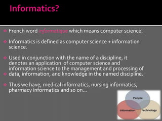    French word informatique which means computer science.
   Informatics is defined as computer science + information
    science.
 Used in conjunction with the name of a discipline, it
  denotes an application of computer science and
  information science to the management and processing of
 data, information, and knowledge in the named discipline.

   Thus we have, medical informatics, nursing informatics,
    pharmacy informatics and so on…
 