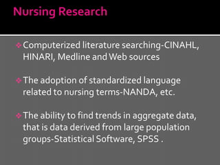  Computerized literature searching-CINAHL,
 HINARI, Medline and Web sources

 The adoption of standardized language
 related to nursing terms-NANDA, etc.

 The ability to find trends in aggregate data,
 that is data derived from large population
 groups-Statistical Software, SPSS .
 