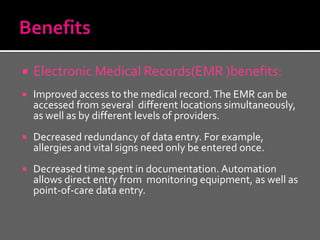    Electronic Medical Records(EMR )benefits:
   Improved access to the medical record. The EMR can be
    accessed from several different locations simultaneously,
    as well as by different levels of providers.
   Decreased redundancy of data entry. For example,
    allergies and vital signs need only be entered once.
   Decreased time spent in documentation. Automation
    allows direct entry from monitoring equipment, as well as
    point-of-care data entry.
 