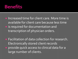    Increased time for client care. More time is
    available for client care because less time
   is required for documentation and
    transcription of physician orders.

   Facilitation of data collection for research.
    Electronically stored client records
   provide quick access to clinical data for a
    large number of clients.
 