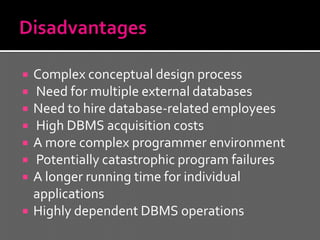    Complex conceptual design process
   Need for multiple external databases
   Need to hire database-related employees
   High DBMS acquisition costs
   A more complex programmer environment
   Potentially catastrophic program failures
   A longer running time for individual
    applications
   Highly dependent DBMS operations
 