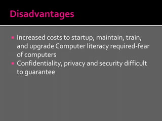    Increased costs to startup, maintain, train,
    and upgrade Computer literacy required-fear
    of computers
   Confidentiality, privacy and security difficult
    to guarantee
 