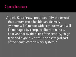 Virginia Saba (1992) predicted, "By the turn of
 the century, most health care delivery
 systems will function with computers and will
 be managed by computer literate nurses. I
 believe, that by the turn of the century, "high
 tech and high touch" will be an integral part
 of the health care delivery system,"
 
