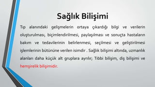 Sağlık Bilişimi
Tıp alanındaki gelişmelerin ortaya çıkardığı bilgi ve verilerin
oluşturulması, biçimlendirilmesi, paylaşılması ve sonuçta hastaların
bakım ve tedavilerinin belirlenmesi, seçilmesi ve geliştirilmesi
işlemlerinin bütününe verilen isimdir . Sağlık bilişimi altında, uzmanlık
alanları daha küçük alt gruplara ayrılır; Tıbbi bilişim, diş bilişimi ve
hemşirelik bilişimidir.
 