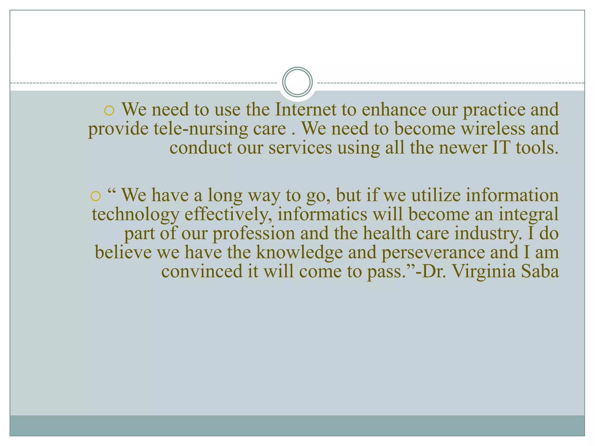 We need to use the Internet to enhance our practice and provide tele-nursing care . We need to become wireless and conduct our services using all the newer IT tools.“ We have a long way to go, but if we utilize information technology effectively, informatics will become an integral part of our profession and the health care industry. I do believe we have the knowledge and perseverance and I am convinced it will come to pass.”-Dr. Virginia Saba