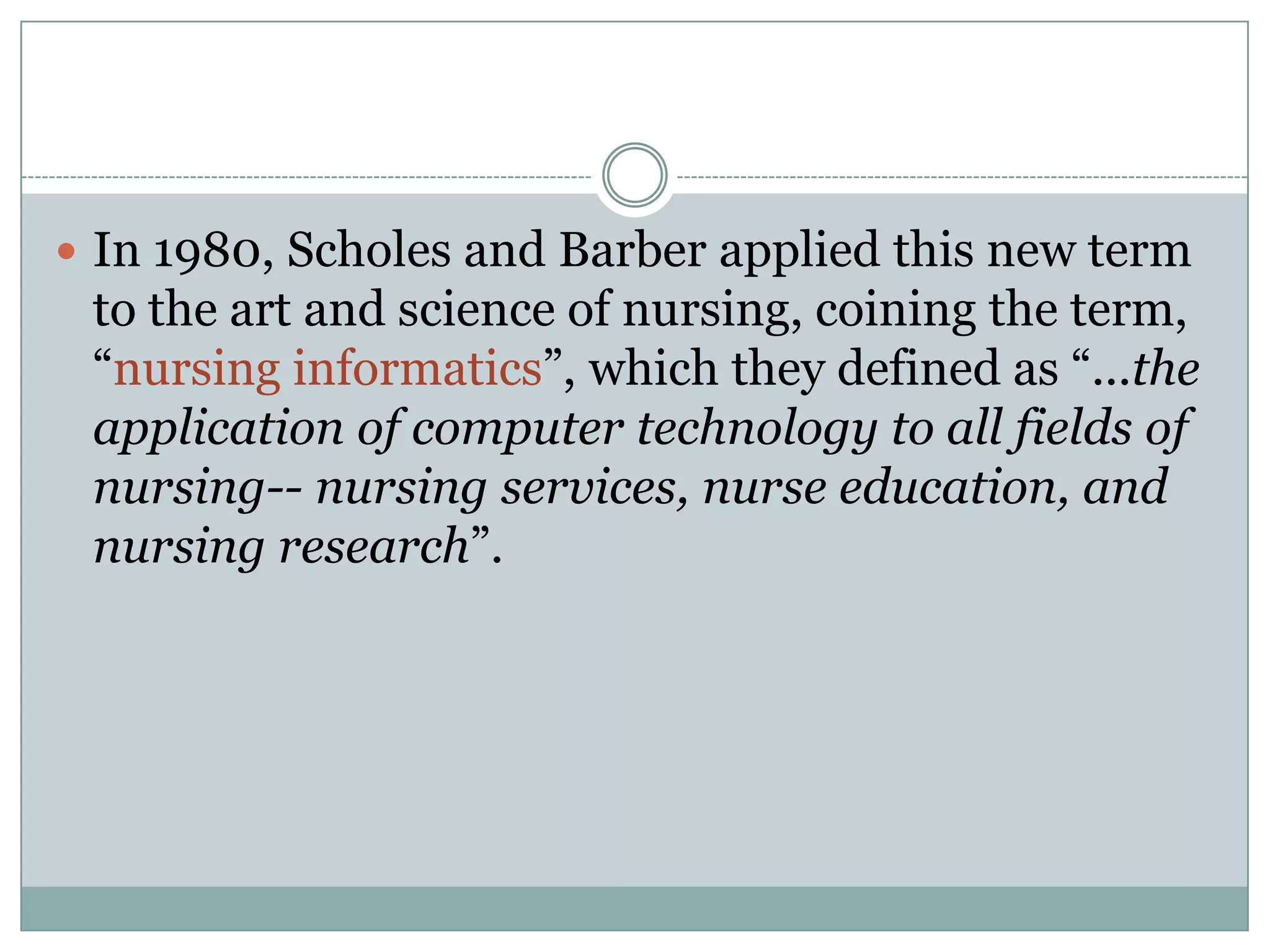 In 1980, Scholes and Barber applied this new term to the art and science of nursing, coining the term, “nursing informatics”, which they defined as “...the application of computer technology to all fields of nursing-- nursing services, nurse education, and nursing research”.