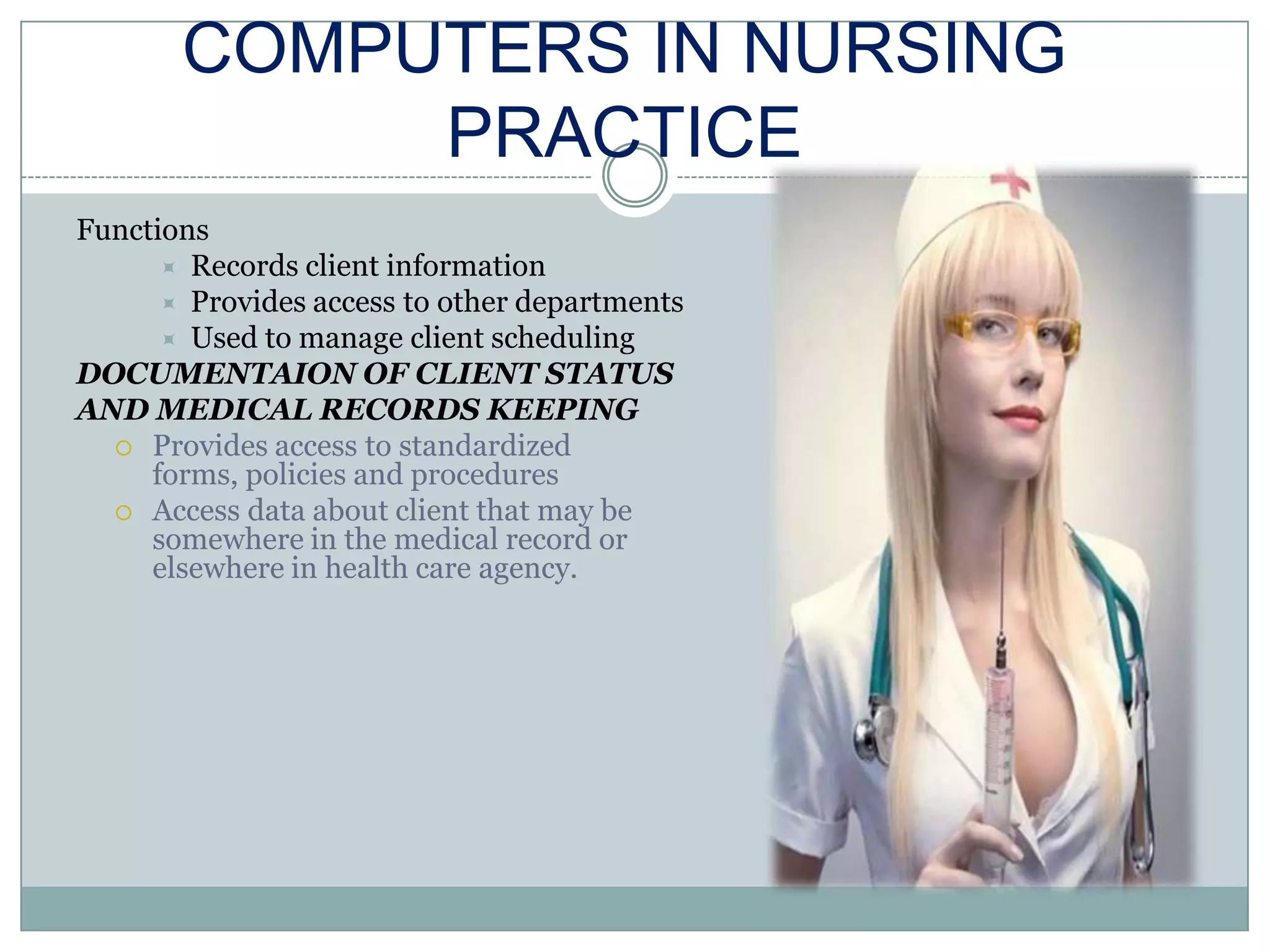 COMPUTERS IN NURSING PRACTICEFunctionsRecords client informationProvides access to other departmentsUsed to manage client schedulingDOCUMENTAION OF CLIENT STATUSAND MEDICAL RECORDS KEEPINGProvides access to standardized forms, policies and proceduresAccess data about client that may be somewhere in the medical record or elsewhere in health care agency.