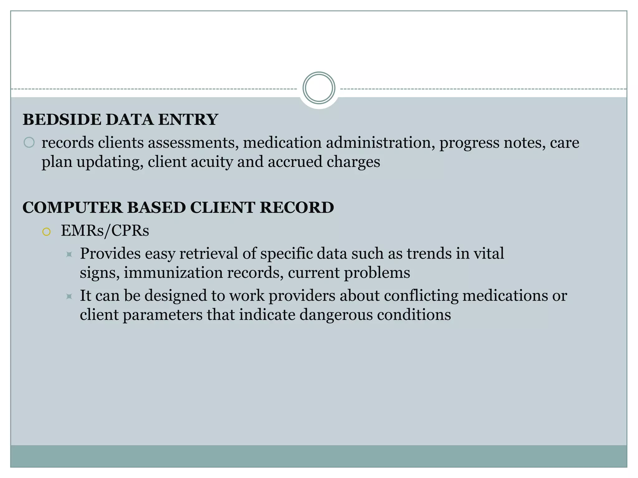 BEDSIDE DATA ENTRYrecords clients assessments, medication administration, progress notes, care plan updating, client acuity and accrued chargesCOMPUTER BASED CLIENT RECORDEMRs/CPRsProvides easy retrieval of specific data such as trends in vital signs, immunization records, current problemsIt can be designed to work providers about conflicting medications or client parameters that indicate dangerous conditions
