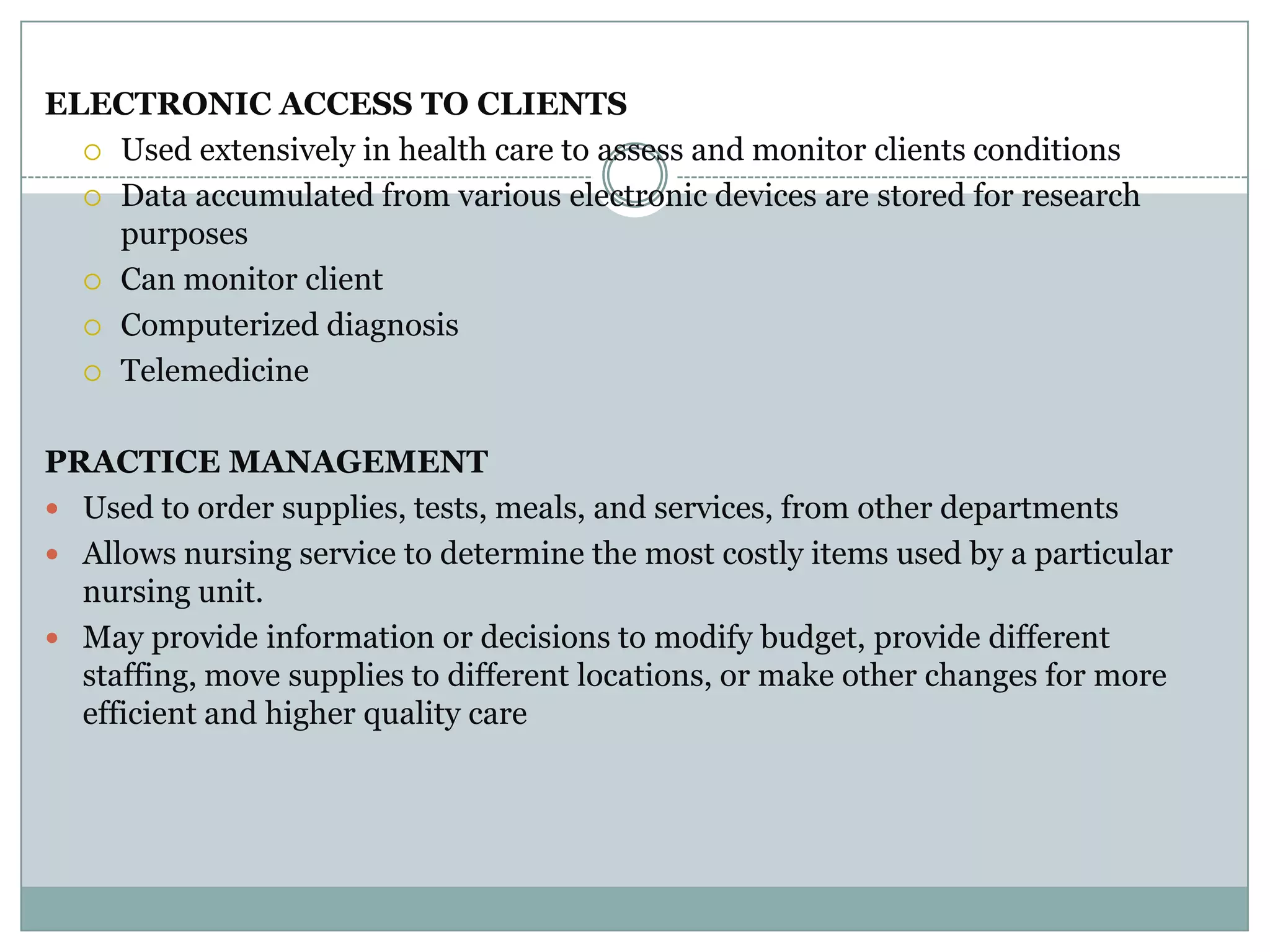 ELECTRONIC ACCESS TO CLIENTSUsed extensively in health care to assess and monitor clients conditionsData accumulated from various electronic devices are stored for research purposesCan monitor clientComputerized diagnosisTelemedicinePRACTICE MANAGEMENTUsed to order supplies, tests, meals, and services, from other departmentsAllows nursing service to determine the most costly items used by a particular nursing unit.May provide information or decisions to modify budget, provide different staffing, move supplies to different locations, or make other changes for more efficient and higher quality care
