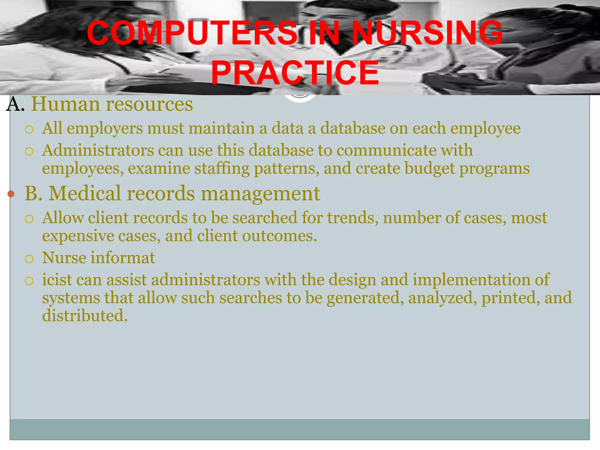 COMPUTERS IN NURSING PRACTICEA. Human resourcesAll employers must maintain a data a database on each employeeAdministrators can use this database to communicate with employees, examine staffing patterns, and create budget programsB. Medical records managementAllow client records to be searched for trends, number of cases, most expensive cases, and client outcomes.Nurse informaticist can assist administrators with the design and implementation of systems that allow such searches to be generated, analyzed, printed, and distributed.