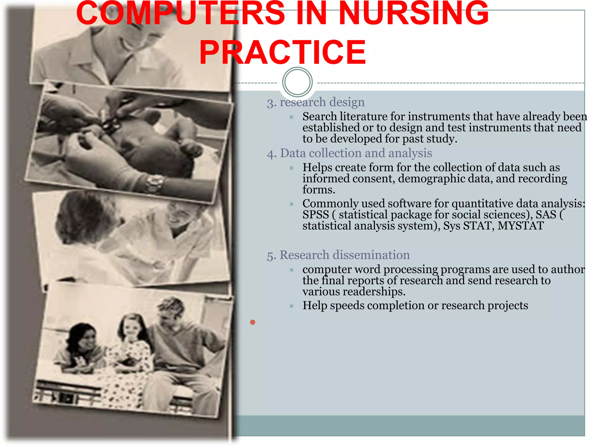 COMPUTERS IN NURSING PRACTICE3. research designSearch literature for instruments that have already been established or to design and test instruments that need to be developed for past study.4. Data collection and analysisHelps create form for the collection of data such as informed consent, demographic data, and recording forms.Commonly used software for quantitative data analysis: SPSS ( statistical package for social sciences), SAS ( statistical analysis system), Sys STAT, MYSTAT5. Research disseminationcomputer word processing programs are used to author the final reports of research and send research to various readerships.Help speeds completion or research projects 