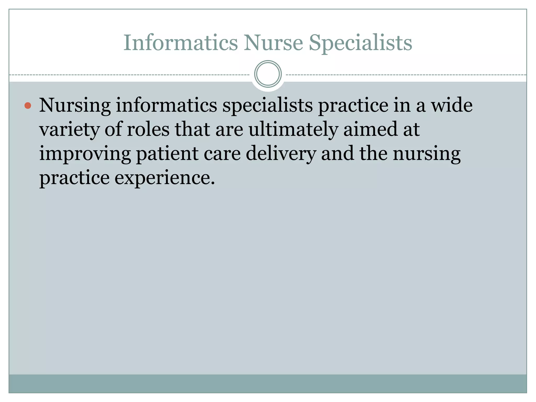 Informatics Nurse SpecialistsNursing informatics specialists practice in a wide variety of roles that are ultimately aimed at improving patient care delivery and the nursing practice experience. 