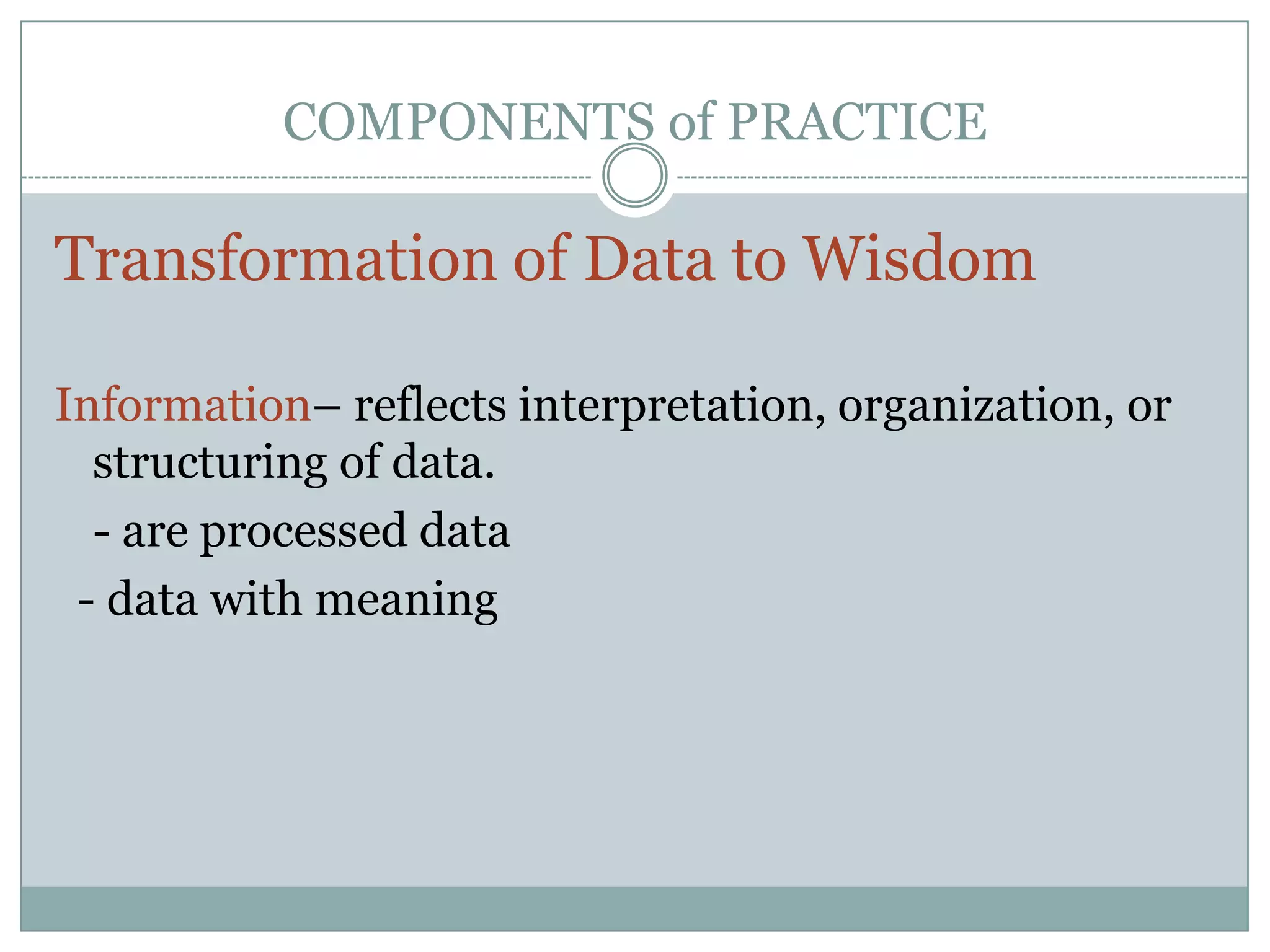 COMPONENTS of PRACTICETransformation of Data to WisdomInformation– reflects interpretation, organization, or structuring of data. 	- are processed data  - data with meaning