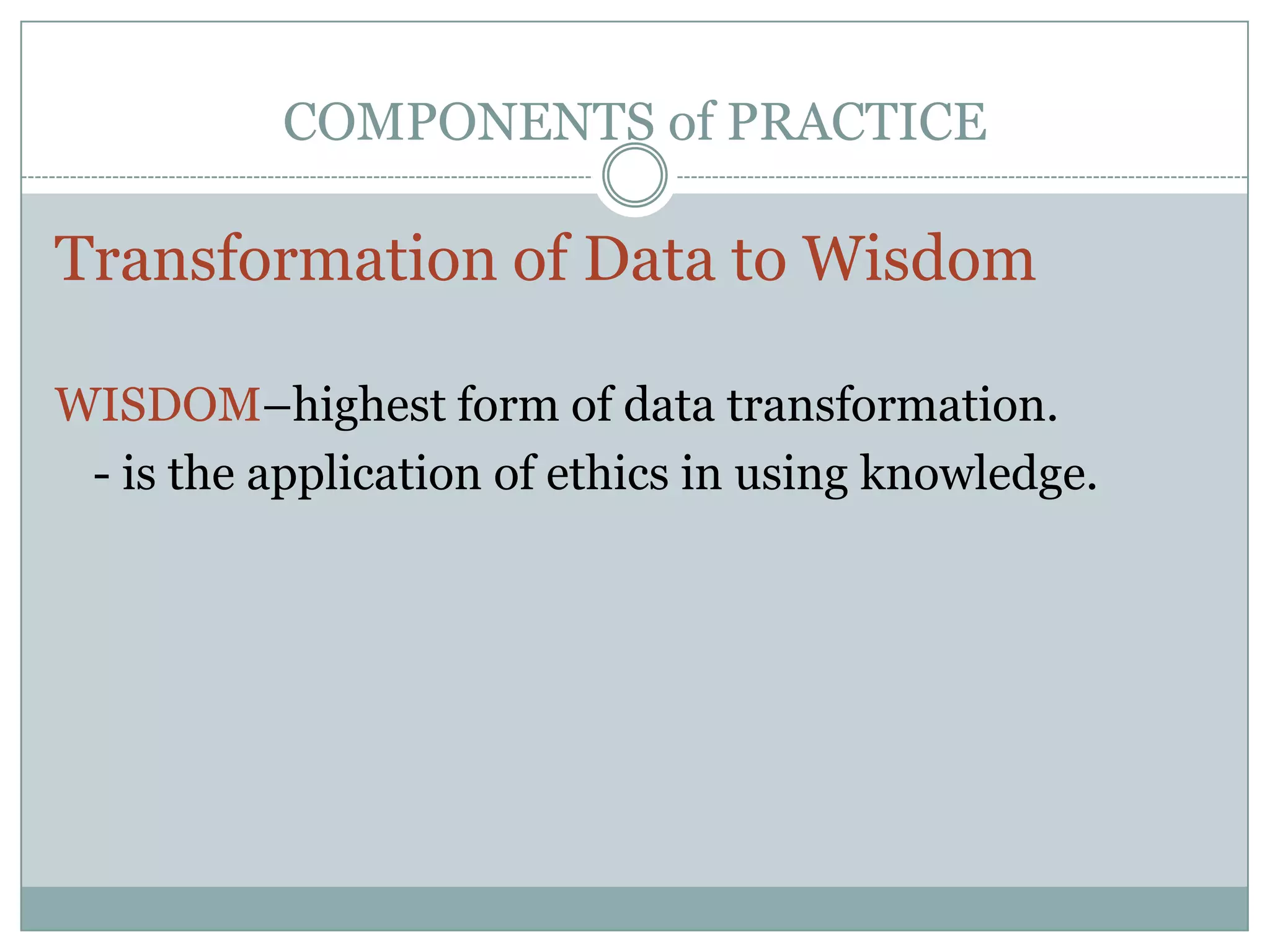 COMPONENTS of PRACTICETransformation of Data to WisdomWISDOM–highest form of data transformation.	- is the application of ethics in using knowledge.