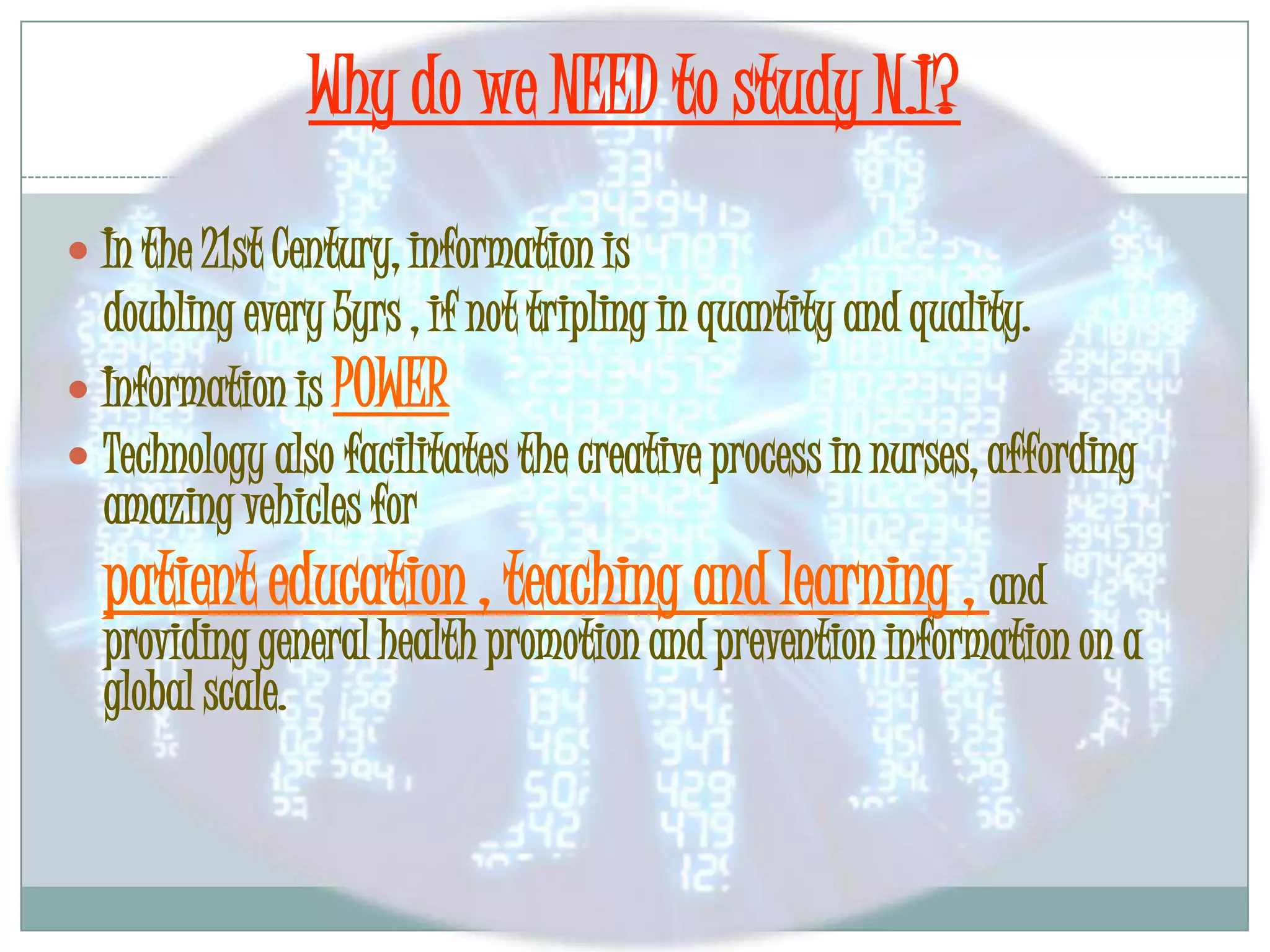 Why do we NEED to study N.I?In the 21st Century, information is	doubling every 5yrs , if not tripling in quantity and quality.Information is POWERTechnology also facilitates the creative process in nurses, affording amazing vehicles forpatient education , teaching and learning , and providing general health promotion and prevention information on a global scale.