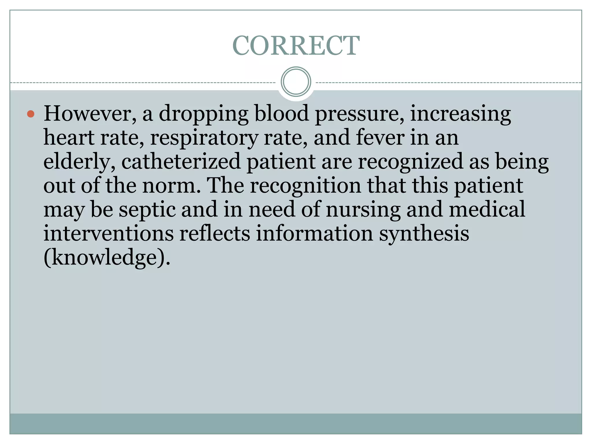 CORRECTHowever, a dropping blood pressure, increasing heart rate, respiratory rate, and fever in an elderly, catheterized patient are recognized as being out of the norm. The recognition that this patient may be septic and in need of nursing and medical interventions reflects information synthesis (knowledge).