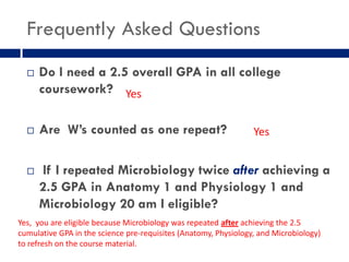Frequently Asked Questions
     Do I need a 2.5 overall GPA in all college
      coursework? Yes

     Are W’s counted as one repeat?                             Yes


     If I repeated Microbiology twice after achieving a
      2.5 GPA in Anatomy 1 and Physiology 1 and
      Microbiology 20 am I eligible?
Yes, you are eligible because Microbiology was repeated after achieving the 2.5
cumulative GPA in the science pre-requisites (Anatomy, Physiology, and Microbiology)
to refresh on the course material.
 