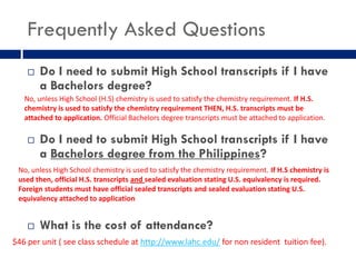 Frequently Asked Questions
       Do I need to submit High School transcripts if I have
        a Bachelors degree?
   No, unless High School (H.S) chemistry is used to satisfy the chemistry requirement. If H.S.
   chemistry is used to satisfy the chemistry requirement THEN, H.S. transcripts must be
   attached to application. Official Bachelors degree transcripts must be attached to application.

       Do I need to submit High School transcripts if I have
        a Bachelors degree from the Philippines?
 No, unless High School chemistry is used to satisfy the chemistry requirement. If H.S chemistry is
 used then, official H.S. transcripts and sealed evaluation stating U.S. equivalency is required.
 Foreign students must have official sealed transcripts and sealed evaluation stating U.S.
 equivalency attached to application


       What is the cost of attendance?
$46 per unit ( see class schedule at http://www.lahc.edu/ for non resident tuition fee).
 