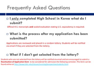 Frequently Asked Questions
         I only completed High School in Korea what do I
          submit?
       Official H.S. transcripts and sealed evaluation stating U.S. equivalency is required.


         What is the process after my application has been
          submitted?
      Applications are reviewed and placed in a random lottery. Students will be notified
      via email if they are selected from the lottery.


         What if I don’t get selected from the lottery?
Students who are not selected from the lottery will be notified via email and are encouraged to submit a
Reactivation of Application form to be considered for admission the following semester. This form can be
found online at http://www.lahc.edu/classes/nursing/prospectivestudents.html
 