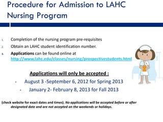 Procedure for Admission to LAHC
     Nursing Program

1.    Completion of the nursing program pre-requisites
2.    Obtain an LAHC student identification number.
3.    Applications can be found online at
      http://www.lahc.edu/classes/nursing/prospectivestudents.html


                   Applications will only be accepted :
         •       August 3 -September 6, 2012 for Spring 2013
             •     January 2- February 8, 2013 for Fall 2013

(check website for exact dates and times). No applications will be accepted before or after
      designated date and are not accepted on the weekends or holidays.
 