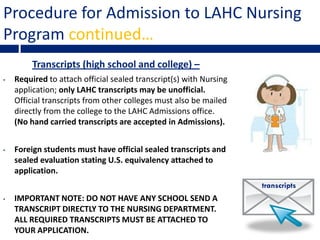 Procedure for Admission to LAHC Nursing
Program continued…
         Transcripts (high school and college) –
•   Required to attach official sealed transcript(s) with Nursing
    application; only LAHC transcripts may be unofficial.
    Official transcripts from other colleges must also be mailed
    directly from the college to the LAHC Admissions office.
    (No hand carried transcripts are accepted in Admissions).


•   Foreign students must have official sealed transcripts and
    sealed evaluation stating U.S. equivalency attached to
    application.
                                                                    transcripts
•   IMPORTANT NOTE: DO NOT HAVE ANY SCHOOL SEND A
    TRANSCRIPT DIRECTLY TO THE NURSING DEPARTMENT.
    ALL REQUIRED TRANSCRIPTS MUST BE ATTACHED TO
    YOUR APPLICATION.
 