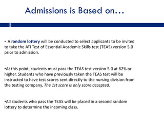 Admissions is Based on…

• A random lottery will be conducted to select applicants to be invited
to take the ATI Test of Essential Academic Skills test (TEAS) version 5.0
prior to admission.


•At this point, students must pass the TEAS test version 5.0 at 62% or
higher. Students who have previously taken the TEAS test will be
instructed to have test scores sent directly to the nursing division from
the testing company. The 1st score is only score accepted.


•All students who pass the TEAS will be placed in a second random
lottery to determine the incoming class.
 