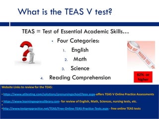 What is the TEAS V test?
              TEAS = Test of Essential Academic Skills…
                         • Four Categories:

                              1.  English
                               2.  Math
                             3.   Science
                                                                                                 62% or
                    4.  Reading Comprehension                                                    higher
Website Links to review for the TEAS:

• https://www.atitesting.com/solutions/prenursingschool/teas.aspx-offers TEAS V Online Practice Assessments

• https://www.learningexpresslibrary.com- for review of English, Math, Sciences, nursing tests, etc.
•
•http://www.testpreppractice.net/TEAS/Free-Online-TEAS-Practice-Tests.aspx - free online TEAS tests
 