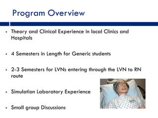 Program Overview
   Theory and Clinical Experience in local Clinics and
    Hospitals

   4 Semesters in Length for Generic students

   2-3 Semesters for LVNs entering through the LVN to RN
    route

   Simulation Laboratory Experience

   Small group Discussions
 