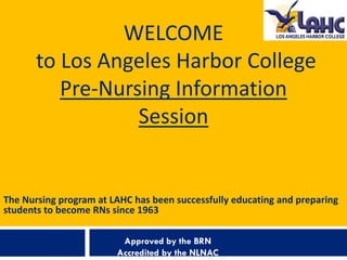WELCOME
       to Los Angeles Harbor College
          Pre-Nursing Information
                  Session


The Nursing program at LAHC has been successfully educating and preparing
students to become RNs since 1963

                         Approved by the BRN
                        Accredited by the NLNAC
 