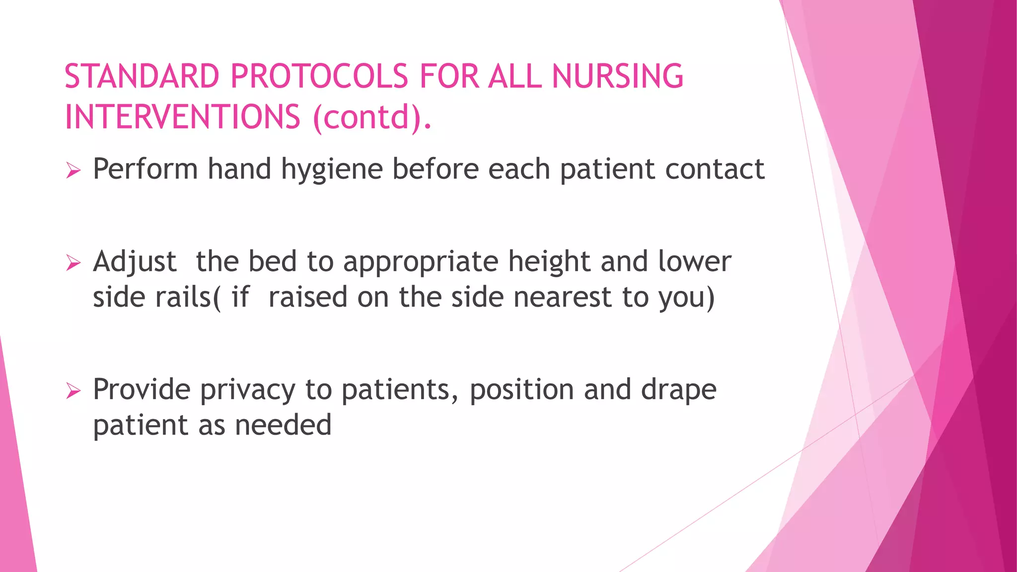 STANDARD PROTOCOLS FOR ALL NURSING
INTERVENTIONS (contd).
 Perform hand hygiene before each patient contact
 Adjust the bed to appropriate height and lower
side rails( if raised on the side nearest to you)
 Provide privacy to patients, position and drape
patient as needed
 
