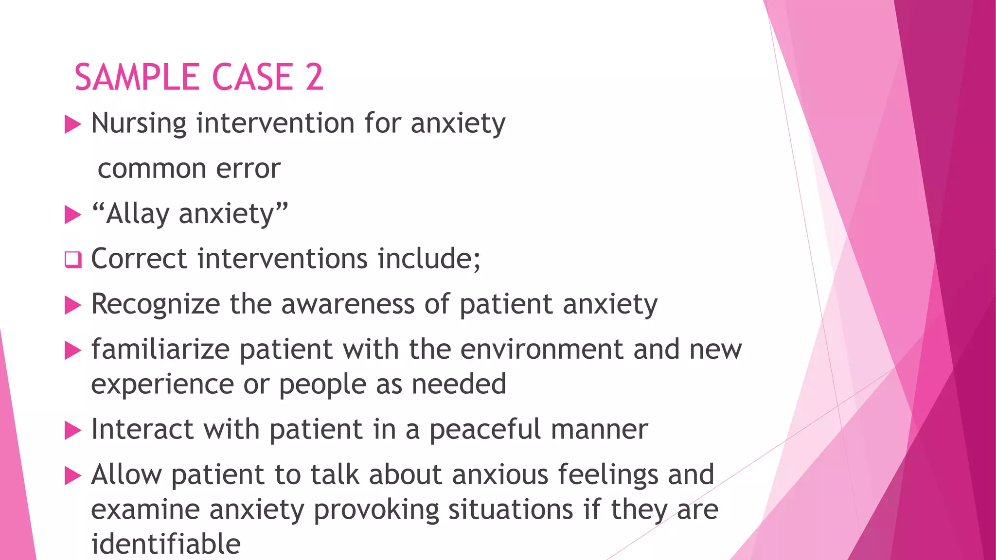 SAMPLE CASE 2
 Nursing intervention for anxiety
common error
 “Allay anxiety”
 Correct interventions include;
 Recognize the awareness of patient anxiety
 familiarize patient with the environment and new
experience or people as needed
 Interact with patient in a peaceful manner
 Allow patient to talk about anxious feelings and
examine anxiety provoking situations if they are
identifiable
 