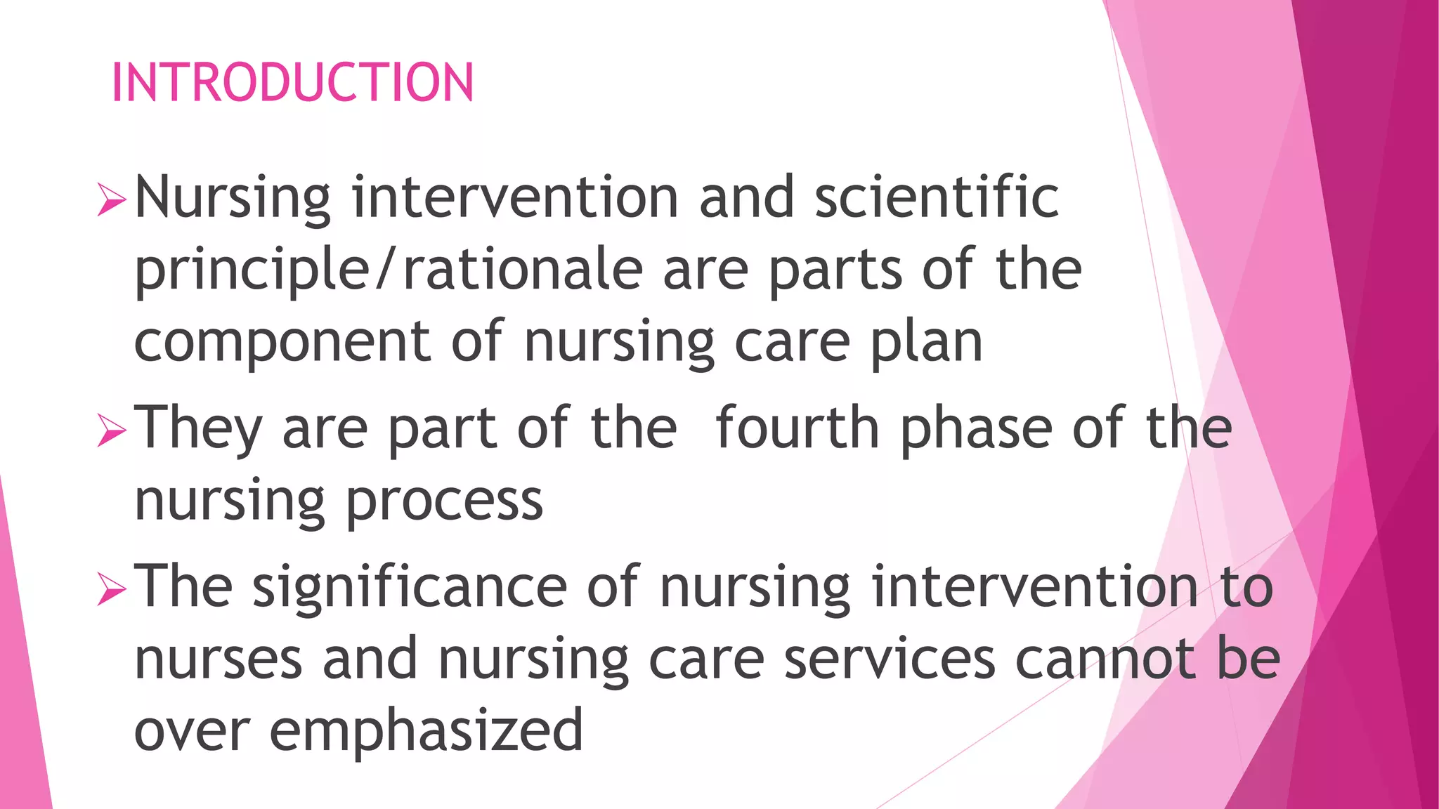 INTRODUCTION
Nursing intervention and scientific
principle/rationale are parts of the
component of nursing care plan
They are part of the fourth phase of the
nursing process
The significance of nursing intervention to
nurses and nursing care services cannot be
over emphasized
 