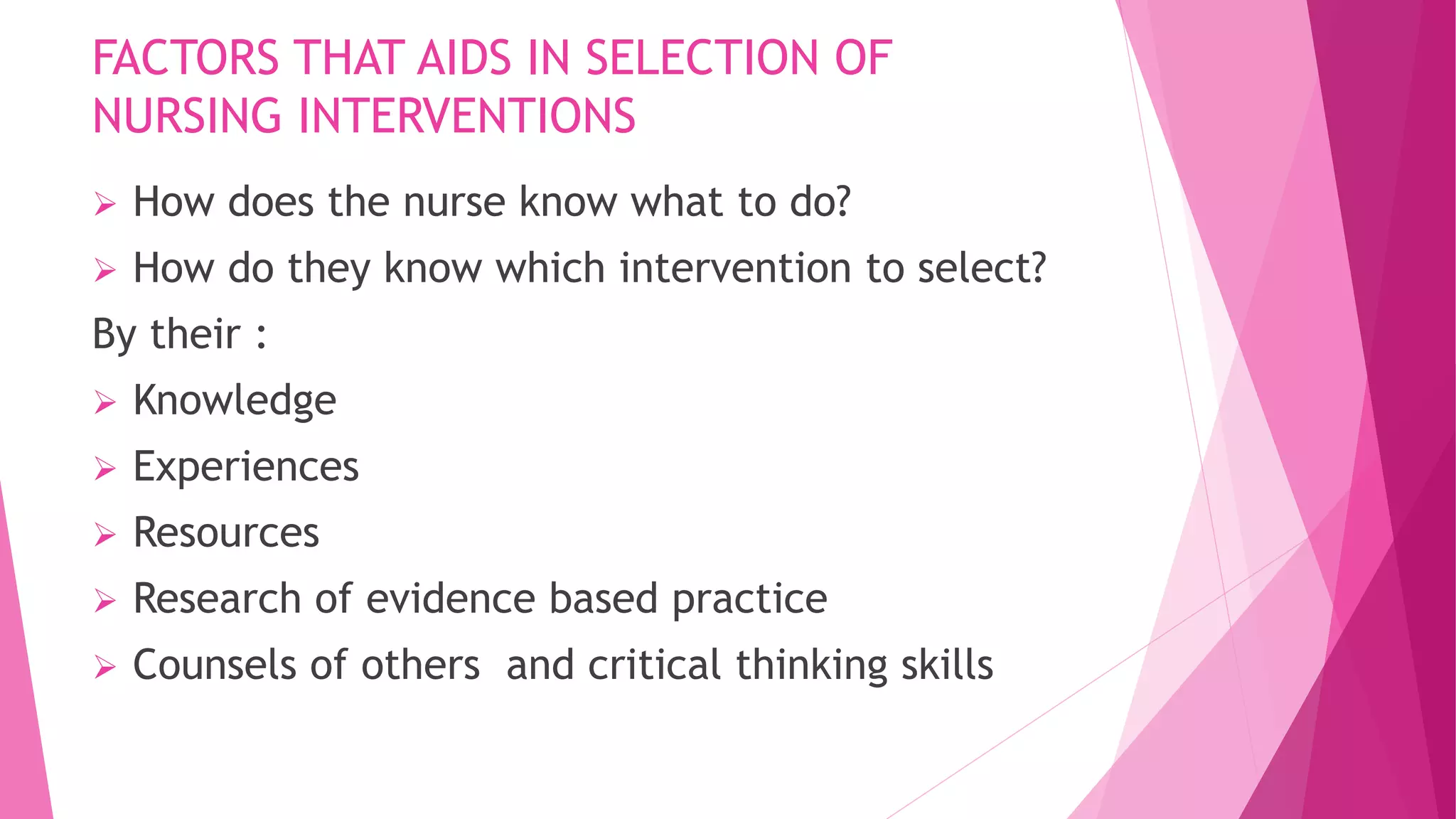 FACTORS THAT AIDS IN SELECTION OF
NURSING INTERVENTIONS
 How does the nurse know what to do?
 How do they know which intervention to select?
By their :
 Knowledge
 Experiences
 Resources
 Research of evidence based practice
 Counsels of others and critical thinking skills
 
