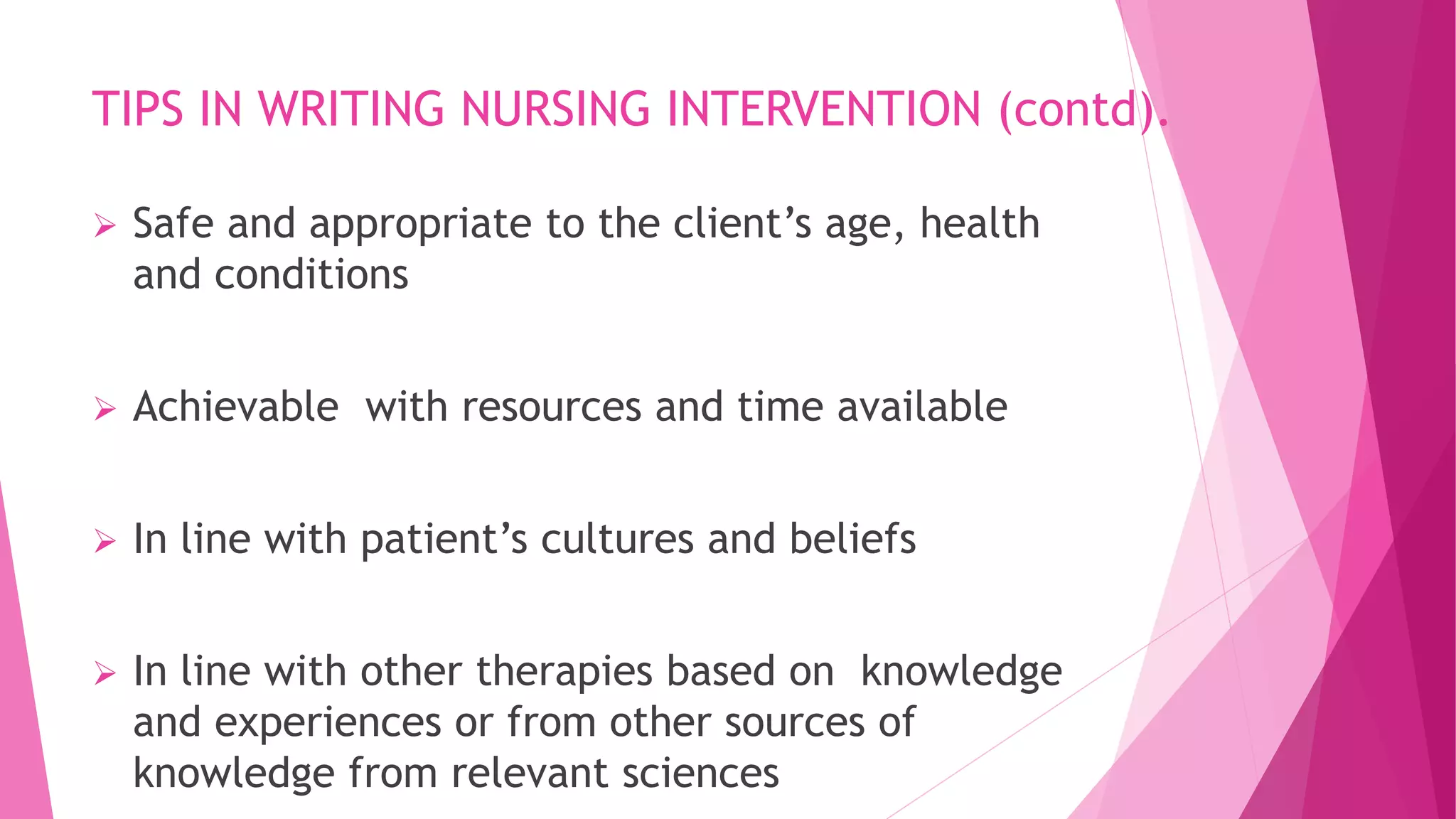 TIPS IN WRITING NURSING INTERVENTION (contd).
 Safe and appropriate to the client’s age, health
and conditions
 Achievable with resources and time available
 In line with patient’s cultures and beliefs
 In line with other therapies based on knowledge
and experiences or from other sources of
knowledge from relevant sciences
 