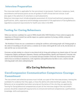 Interview Preparation
This Interview toolkit is applicable for the recruitment to permanent, fixed term, temporary, bank,
secondments and honorary posts across all grades of staff clinical and non-clinical. It will
also apply in the selection of volunteers or work placements.    
Selection interviews must include alongside assessment of clinical and technical competencies,
qualifications, skills, experience and knowledge assessment of the application of Caring Behaviors
regarded as essential requirements for health care roles in the NHS.
Testing for Caring Behaviours
When you interview candidates for a post in NHSit should reflect NHS Workforce Vision which recognises the
importance of Person-Centred Care and the impact on a patient experience by having a skilled, caring and
compassionate workforce.
The Workforce Vision sets out a commitment to valuing the workforce and treating people well. Putting people at
the centre of everything we do and work to a common set of values which guide the work we do, the decisions we
take and the way we treat each other.
Everyone can help whether in a clinical or non-clinical role by living and working to our shared values of: Care and
Compassion; Dignity and Respect; Openness, Honesty and Responsibility; Quality and Teamwork. Everyone who
works for the National Health Service is an essential and equal member of the team. Recruitment processes often
tend to focus on technical competencies, work experience and qualifications but there is now a need to include
selecting people with values underpinning the
6Cs Caring Behaviours:
CareCompassion Communication Competence Courage
Commitment
The recruitment and selection process must include, as a part of the interview process, testing the
candidate for evidence that they apply, or have the ability and understanding to apply, Caring
Behaviors at an acceptable level when carrying out the duties of the role they are applying for.
Testing for Caring behavioral competencies as part of the interview stage of the recruitment
process should be viewed with equal priority to clinical and technical competencies, qualifications,
knowledge, skills and experience.
 