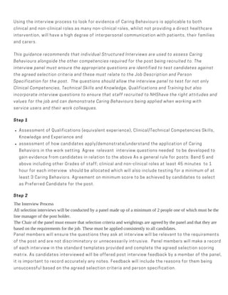 Using the interview process to look for evidence of Caring Behaviours is applicable to both
clinical and non-clinical roles as many non-clinical roles, whilst not providing a direct healthcare
intervention, will have a high degree of interpersonal communication with patients, their families
and carers.
This guidance recommends that individual Structured Interviews are used to assess Caring
Behaviours alongside the other competencies required for the post being recruited to. The
interview panel must ensure the appropriate questions are identified to test candidates against
the agreed selection criteria and these must relate to the Job Description and Person
Specification for the post. The questions should allow the interview panel to test for not only
Clinical Competencies, Technical Skills and Knowledge, Qualifications and Training but also
incorporate interview questions to ensure that staff recruited to NHShave the right attitudes and
values for the job and can demonstrate Caring Behaviours being applied when working with
service users and their work colleagues.
Step 1
Assessment of Qualifications (equivalent experience), Clinical/Technical Competencies Skills,
Knowledge and Experience and
assessment of how candidates apply/demonstrate/understand the application of Caring
Behaviors in the work setting Agree relevant interview questions needed to be developed to
gain evidence from candidates in relation to the above As a general rule for posts: Band 5 and
above including other Grades of staff; clinical and non-clinical roles at least 45 minutes to 1
hour for each interview should be allocated which will also include testing for a minimum of at
least 3 Caring Behaviors. Agreement on minimum score to be achieved by candidates to select
as Preferred Candidate for the post.
Step 2
The Interview Process
All selection interviews will be conducted by a panel made up of a minimum of 2 people one of which must be the
line manager of the post holder.
The Chair of the panel must ensure that selection criteria and weightings are agreed by the panel and that they are
based on the requirements for the job. These must be applied consistently to all candidates.
Panel members will ensure the questions they ask at interview will be relevant to the requirements
of the post and are not discriminatory or unnecessarily intrusive. Panel members will make a record
of each interview in the standard templates provided and complete the agreed selection scoring
matrix. As candidates interviewed will be offered post interview feedback by a member of the panel,
it is important to record accurately any notes. Feedback will include the reasons for them being
unsuccessful based on the agreed selection criteria and person specification.
 