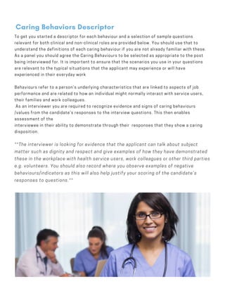 To get you started a descriptor for each behaviour and a selection of sample questions
relevant for both clinical and non-clinical roles are provided below. You should use that to
understand the definitions of each caring behaviour if you are not already familiar with these.
As a panel you should agree the Caring Behaviours to be selected as appropriate to the post
being interviewed for. It is important to ensure that the scenarios you use in your questions
are relevant to the typical situations that the applicant may experience or will have
experienced in their everyday work
 
Behaviours refer to a person’s underlying characteristics that are linked to aspects of job
performance and are related to how an individual might normally interact with service users,
their families and work colleagues.
 As an interviewer you are required to recognize evidence and signs of caring behaviours
/values from the candidate’s responses to the interview questions. This then enables
assessment of the
interviewee in their ability to demonstrate through their responses that they show a caring
disposition.
Caring Behaviors Descriptor
**The interviewer is looking for evidence that the applicant can talk about subject
matter such as dignity and respect and give examples of how they have demonstrated
these in the workplace with health service users, work colleagues or other third parties
e.g. volunteers. You should also record where you observe examples of negative
behaviours/indicators as this will also help justify your scoring of the candidate’s
responses to questions.**
 