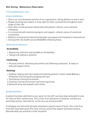 Behavioural Indicators
Reassuring, attentive and available at the bedside.          
Taking time talking to patients
Accessibility:
·        
Physical comfort, alleviating discomfort and, Relieving symptoms.  A ready to
help and support ethos.
Comforting:·        
     
Enabling, helping with care needs and meeting patients’ human needs.Making a
difference Instructing /encouraging self-care      
Facilitating a Caring Environment:
Creating a caring environment and ensuring privacy
Demonstrating real empathy with others
Assisting:
·        
1.
2.
Sample Question
A patient has been admitted to your ward, for the shift you have been allocated to care
for them as their named nurse. This is their first admission to hospital, and they are
extremely anxious. Describe for us the care you would provide?
A colleague you work with has been allocated a specific piece of work, this is the first
time they have been given this task, and you notice they appear extremely anxious.
Describe what you would do in that situation?
6Cs Caring Behaviours Descriptor
1) Caring Behaviour: Care
Criteria Definition
Care is our core business and that of our organisation. Caring defines us and or work.
People receiving care expect it to be right for them, consistently throughout every
stage of their life.
Care refers to the personal relationship with patient, relative, carer and work
colleagues.
It is concerned with maintaining dignity and respect, reflects nature of emotional
involvement.
Reflects interpersonal interaction between two people and therapeutic interventions
Caring within the health service REQUIRES reflecting these.
 