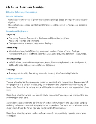 Behavioural Indicators
Conveying Concern Compassion Kindness and Sensitive to others.
Accepting feelings and emotions
Caring moments.  Aware of respondent feelings
Empathy:
·        
Maintaining hope, belief.Creating a sense of realism. Praise efforts.  Positive
reinforcement. Belief in others potential. Giving and providing constant reassurance.
Reassuring:    
     
Individualized care and treating whole person, Respecting Diversity, Non-judgmental,
getting to know patient, carer, relative/ Colleague.
Individualizing:
·        
Sample Question
You are allocated as the new named nurse for a patient who the previous day received of
the prognosis of a serious illness, they are withdrawn and uncommunicative verging on
being rude. Describe for us how you would handle this situation and your approach to their
care.
Describe a situation where your sensitivity to the patient’s perspective changed the way
you managed their care.
A work colleague appears to be withdrawn and uncommunicative and you notice verging
on being rude when communicating with other co-workers /patients and or visitors to the
department. Describe for us how you would handle this situation.
Describe a situation where you have shown empathy or sensitivity towards one of your
colleagues
6Cs Caring Behaviours Descriptor
2) Caring Behaviour: Compassion
Criteria Definition
Compassion is how care is given through relationships based on empathy, respect and
dignity.
It can also be described as intelligent kindness, and is central to how people perceive
their care
Trusting relationship, Practicing ethically, Honesty, Confidentiality Reliable.
Trusting:
·        
 