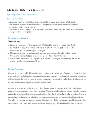 Behavioural Indicators
Upholds standards of the profession Putting the needs of the patient first
Do what they say they will do and make all effort to meet patient’s needs.
Concerned about well being of colleague.
Shows consideration and respect to team members and works collaboratively.
Knows and acknowledges each colleague’s role and contribution.
Is not afraid to do what is required. Will support colleague’s whey they are under
pressure or have a heavy workload
Demonstrates:
·        
Sample Question
You arrive on duty to find there is a short notice staff absence.  The ward is busy, and the
staff skill mix is challenging, the team leader you can see is doing their best in a situation
which steadily deteriorates as workload increases through the shift.  Describe for us your
actions and how you would cope in this situation?
You arrive at your work place to find that due to several members of your team being
absent this leaves your team short staffed. There is a defined time line to complete some
key tasks; your team leader/manager is doing their best to deal with the situation however
you and your colleagues are feeling under pressure due to several conflicting priorities.
Describe for us how you would cope in this situation. Tells us how you would support other
members of your team who appear to be struggling with the workload in that situation
6Cs Caring Behaviours Descriptor
6) Caring Behaviour: Commitment
Criteria Definition
A commitment to our patients and the public is a cornerstone of what we do
We need to build on our commitment to improve the care and experience of our
patients, relatives and carers
We need to apply to perform effectively as part of an integrated team and in how we
apply to work colleagues
 