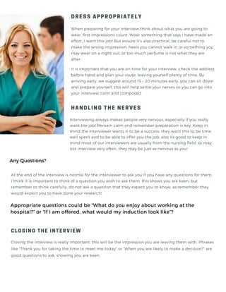 When preparing for your interview think about what you are going to
wear, first impressions count. Wear something that says I have made an
effort, I want this job! But ensure it’s also practical, be careful not to
make the wrong impression, heels you cannot walk in or something you
may wear on a night out, or too much perfume is not what they are
after.
DRESS APPROPRIATELY
HANDLING THE NERVES
Closing the interview is really important, this will be the impression you are leaving them with. Phrases
like “Thank you for taking the time to meet me today” or “When you are likely to make a decision?” are
good questions to ask, showing you are keen.
Appropriate questions could be “What do you enjoy about working at the
hospital?” or “If I am offered, what would my induction look like”?
It is important that you are on time for your interview, check the address
before hand and plan your route, leaving yourself plenty of time. By
arriving early, we suggest around 15 – 20 minutes early, you can sit down
and prepare yourself, this will help settle your nerves so you can go into
your interview calm and composed.
Interviewing always makes people very nervous, especially if you really
want the job! Remain calm and remember preparation is key. Keep in
mind the interviewer wants it to be a success, they want this to be time
well spent and to be able to offer you the job, also its good to keep in
mind most of our interviewers are usually from the nursing field, so may
not interview very often, they may be just as nervous as you!
Any Questions?
At the end of the interview is normal for the interviewer to ask you if you have any questions for them.
I think it is important to think of a question you wish to ask them, this shows you are keen, but
remember to think carefully, do not ask a question that they expect you to know, as remember they
would expect you to have done your research!
CLOSING THE INTERVIEW
 