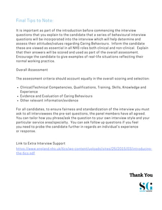 Clinical/Technical Competencies, Qualifications, Training, Skills, Knowledge and
Experience
Evidence and Evaluation of Caring Behaviours
Other relevant information/evidence
It is important as part of the introduction before commencing the interview
questions that you explain to the candidate that a series of behavioural interview
questions will be incorporated into the interview which will help determine and
assess their attitudes/values regarding Caring Behaviours.  Inform the candidate
these are viewed as essential in all NHS roles both clinical and non-clinical.  Explain
that their answers will be scored and used as part of the overall assessment. 
Encourage the candidate to give examples of real-life situations reflecting their
normal working practice.
Overall Assessment
The assessment criteria should account equally in the overall scoring and selection:
For all candidates, to ensure fairness and standardization of the interview you must
ask to all interviewees the pre-set questions, the panel members have all agreed. 
You can tailor how you phrase/ask the question to your own interview style and your
particular service area/specialty.  You can ask follow up questions if you feel
you need to probe the candidate further in regards an individual’s experience
or response.
Link to Extra Interview Support
https://www.england.nhs.uk/6cs/wp-content/uploads/sites/25/2015/03/introducing-
the-6cs.pdf
Final Tips to Note:
Thank You
 