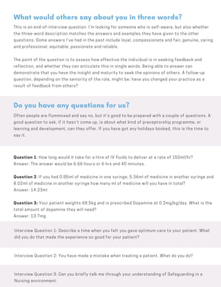 This is an end-of-interview question. I’m looking for someone who is self-aware, but also whether
the three-word description matches the answers and examples they have given to the other
questions. Some answers I’ve had in the past include loyal, compassionate and fair; genuine, caring
and professional; equitable, passionate and reliable.
The point of the question is to assess how effective the individual is in seeking feedback and
reflection, and whether they can articulate this in single words. Being able to answer can
demonstrate that you have the insight and maturity to seek the opinions of others. A follow-up
question, depending on the seniority of the role, might be: have you changed your practice as a
result of feedback from others?
What would others say about you in three words?
Often people are flummoxed and say no, but it’s good to be prepared with a couple of questions. A
good question to ask, if it hasn’t come up, is about what kind of preceptorship programme, or
learning and development, can they offer. If you have got any holidays booked, this is the time to
say it.
Do you have any questions for us?
Question 1: How long would it take for a litre of IV fluids to deliver at a rate of 150ml/hr?
Answer: The answer would be 6.66 hours or 6 hrs and 40 minutes.
Question 2: If you had 0.85ml of medicine in one syringe, 5.36ml of medicine in another syringe and
8.02ml of medicine in another syringe how many ml of medicine will you have in total?
Answer: 14.23ml
Question 3: Your patient weights 68.5kg and is prescribed Dopamine at 0.2mg/kg/day. What is the
total amount of dopamine they will need?
Answer: 13.7mg
Interview Question 1: Describe a time when you felt you gave optimum care to your patient. What
did you do that made the experience so good for your patient?
Interview Question 2: You have made a mistake when treating a patient. What do you do?
Interview Question 3: Can you briefly talk me through your understanding of Safeguarding in a
Nursing environment.
 