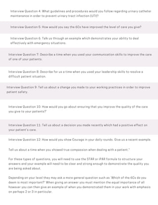 Interview Question 5: How would you say the 6Cs have improved the level of care you give?
Interview Question 4: What guidelines and procedures would you follow regarding urinary catheter
maintenance in order to prevent urinary tract infection (UTI)?
Interview Question 7: Describe a time when you used your communication skills to improve the care
of one of your patients.
Interview Question 8: Describe for us a time when you used your leadership skills to resolve a
difficult patient situation.
Interview Question 11: Tell us about a decision you made recently which had a positive effect on
your patient’s care.
Interview Question 9: Tell us about a change you made to your working practices in order to improve
patient safety.
Interview Question 10: How would you go about ensuring that you improve the quality of the care
you give to your patients?‘
Interview Question 6: Talk us through an example which demonstrates your ability to deal
effectively with emergency situations.
Interview Question 12: How would you show Courage in your daily rounds. Give us a recent example.
Tell us about a time when you showed true compassion when dealing with a patient.”
For these types of questions, you will need to use the STAR or iPAR formula to structure your
answers and your example will need to be clear and strong enough to demonstrate the quality you
are being asked about.
Depending on your level they may ask a more general question such as ‘Which of the 6Cs do you
deem is most important?’ When giving an answer you must mention the equal importance of all
however you can then give an example of when you demonstrated them in your work with emphasis
on perhaps 2 or 3 in particular.
 